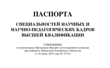 ПАСПОРТА СПЕЦИАЛЬНОСТЕЙ НАУЧНЫХ И НАУЧНО-ПЕДАГОГИЧЕСКИХ КАДРОВ ВЫСШЕЙ КВАЛИФИКАЦИИ УТВЕРЖДЕНЫ постановлением Президиума Высшей аттестационной комиссии при Кабинете Министров Республики Узбекистан от 30 июня 2015 года No 217/12,-Ташкент, 2016
