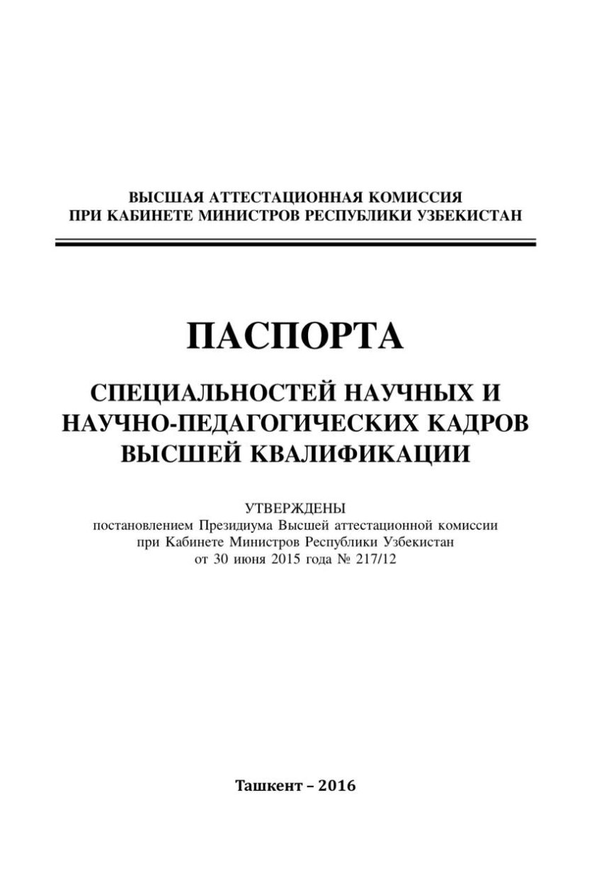 ПАСПОРТА СПЕЦИАЛЬНОСТЕЙ НАУЧНЫХ И НАУЧНО-ПЕДАГОГИЧЕСКИХ КАДРОВ ВЫСШЕЙ КВАЛИФИКАЦИИ УТВЕРЖДЕНЫ постановлением Президиума Высшей аттестационной комиссии при Кабинете Министров Республики Узбекистан от 30 июня 2015 года No 217/12,-Ташкент, 2016